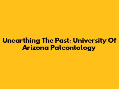 Unearthing The Past: University Of Arizona Paleontology