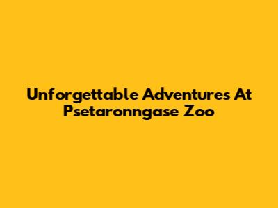 Unforgettable Adventures At Psetaronngase Zoo