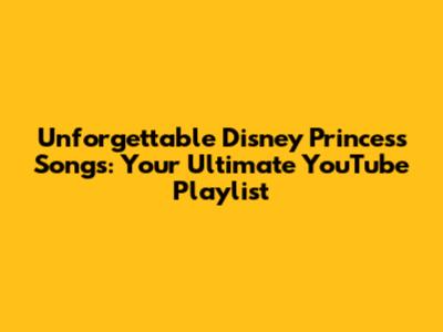 Unforgettable Disney Princess Songs: Your Ultimate YouTube Playlist