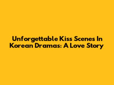 Unforgettable Kiss Scenes In Korean Dramas: A Love Story