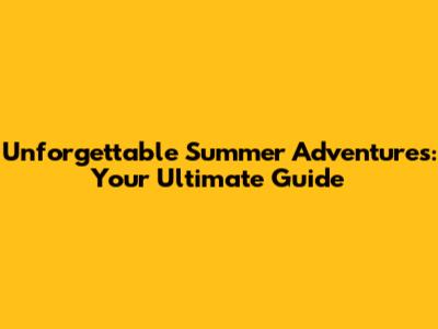 Unforgettable Summer Adventures: Your Ultimate Guide