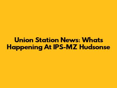 Union Station News: What's Happening At IPS-MZ Hudsonse