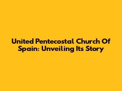 United Pentecostal Church Of Spain: Unveiling Its Story