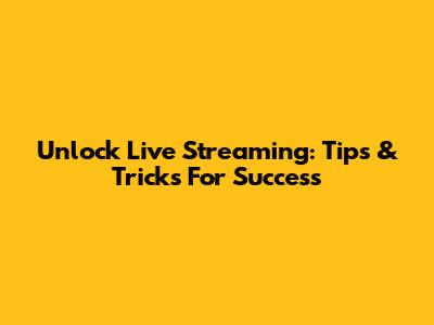 Unlock Live Streaming: Tips & Tricks For Success