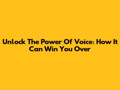 Unlock The Power Of Voice: How It Can Win You Over