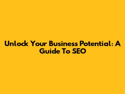 Unlock Your Business Potential: A Guide To SEO