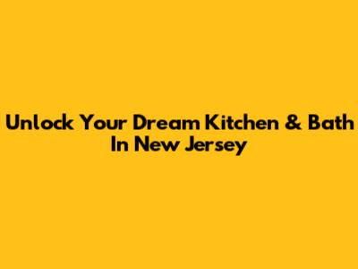 Unlock Your Dream Kitchen & Bath In New Jersey