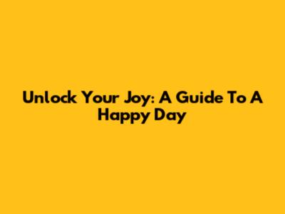 Unlock Your Joy: A Guide To A Happy Day