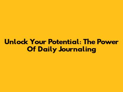 Unlock Your Potential: The Power Of Daily Journaling