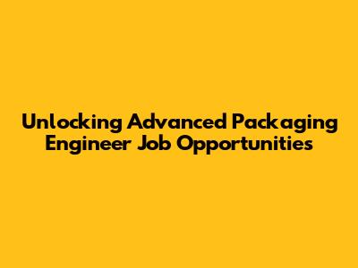 Unlocking Advanced Packaging Engineer Job Opportunities