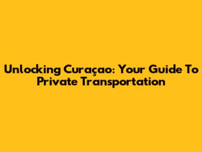 Unlocking Curaçao: Your Guide To Private Transportation