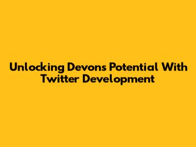 Unlocking Devon's Potential With Twitter Development