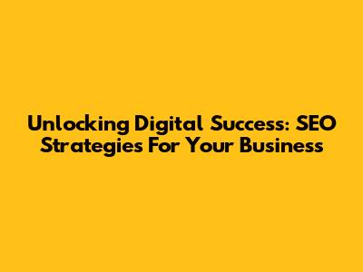 Unlocking Digital Success: SEO Strategies For Your Business