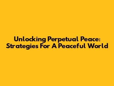 Unlocking Perpetual Peace: Strategies For A Peaceful World