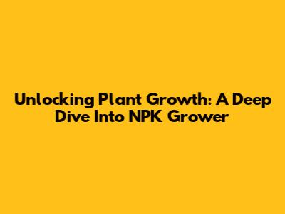 Unlocking Plant Growth: A Deep Dive Into NPK Grower