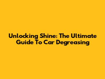 Unlocking Shine: The Ultimate Guide To Car Degreasing