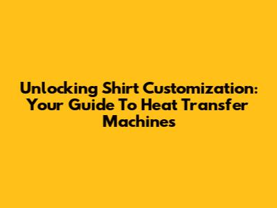 Unlocking Shirt Customization: Your Guide To Heat Transfer Machines