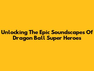 Unlocking The Epic Soundscapes Of Dragon Ball Super Heroes