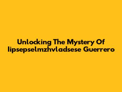 Unlocking The Mystery Of Iipsepselmzhvladsese Guerrero