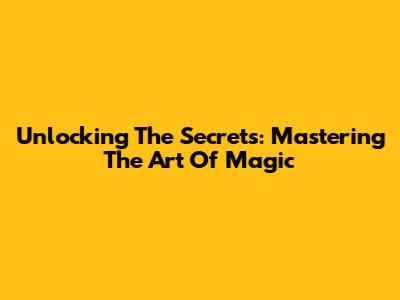 Unlocking The Secrets: Mastering The Art Of Magic