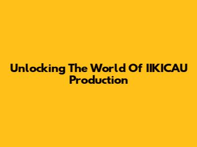Unlocking The World Of IIKICAU Production