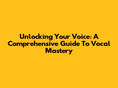 Unlocking Your Voice: A Comprehensive Guide To Vocal Mastery
