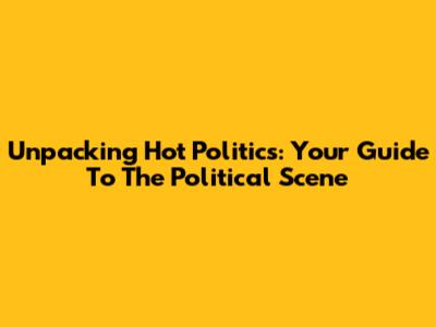 Unpacking Hot Politics: Your Guide To The Political Scene