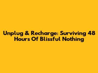 Unplug & Recharge: Surviving 48 Hours Of Blissful Nothing