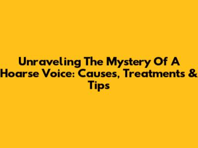 Unraveling The Mystery Of A Hoarse Voice: Causes, Treatments & Tips