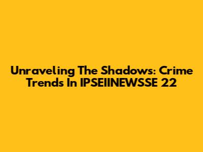 Unraveling The Shadows: Crime Trends In IPSEIINEWSSE 22