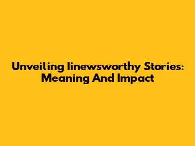 Unveiling Iinewsworthy Stories: Meaning And Impact