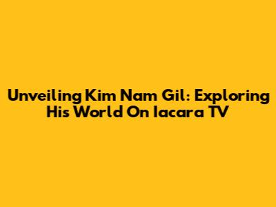Unveiling Kim Nam Gil: Exploring His World On Iacara TV