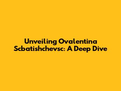Unveiling Ovalentina Scbatishchevsc: A Deep Dive