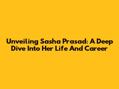 Unveiling Sasha Prasad: A Deep Dive Into Her Life And Career