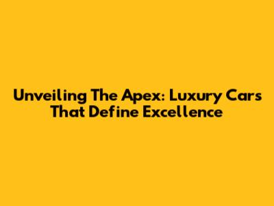 Unveiling The Apex: Luxury Cars That Define Excellence