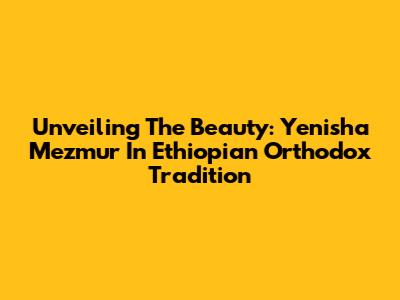 Unveiling The Beauty: Yenisha Mezmur In Ethiopian Orthodox Tradition