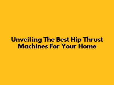 Unveiling The Best Hip Thrust Machines For Your Home