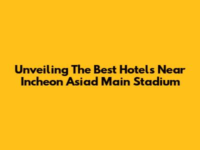 Unveiling The Best Hotels Near Incheon Asiad Main Stadium