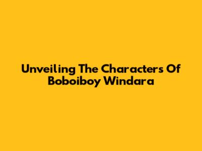 Unveiling The Characters Of Boboiboy Windara