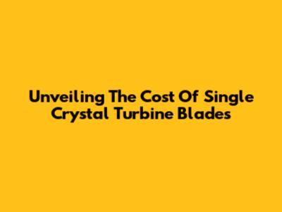 Unveiling The Cost Of Single Crystal Turbine Blades