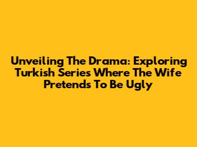 Unveiling The Drama: Exploring Turkish Series Where The Wife Pretends To Be 'Ugly'