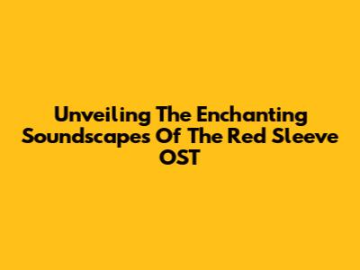 Unveiling The Enchanting Soundscapes Of 'The Red Sleeve' OST