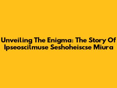 Unveiling The Enigma: The Story Of Ipseoscilmuse Seshoheiscse Miura