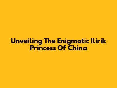 Unveiling The Enigmatic Ilirik Princess Of China