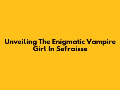 Unveiling The Enigmatic Vampire Girl In Sefraisse