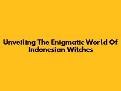 Unveiling The Enigmatic World Of Indonesian Witches