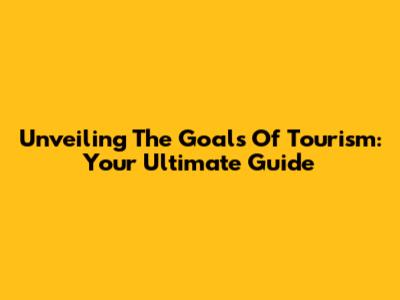 Unveiling The Goals Of Tourism: Your Ultimate Guide