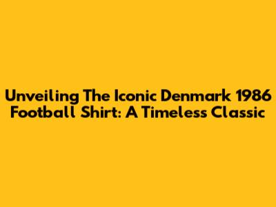 Unveiling The Iconic Denmark 1986 Football Shirt: A Timeless Classic