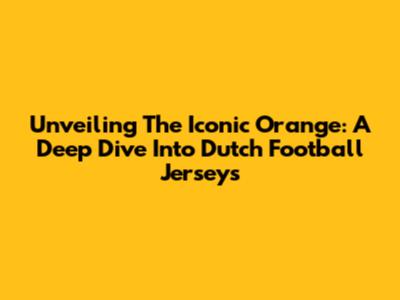 Unveiling The Iconic Orange: A Deep Dive Into Dutch Football Jerseys