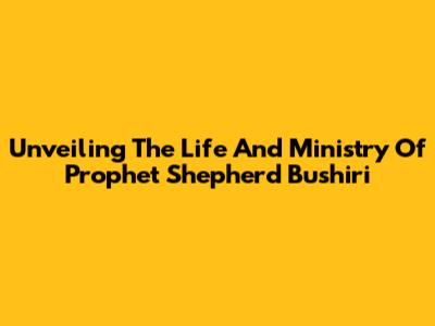Unveiling The Life And Ministry Of Prophet Shepherd Bushiri